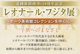 北國新聞創刊120周年記念 レオナール・フジタ展 ～ポーラ美術館コレクションを中心に～